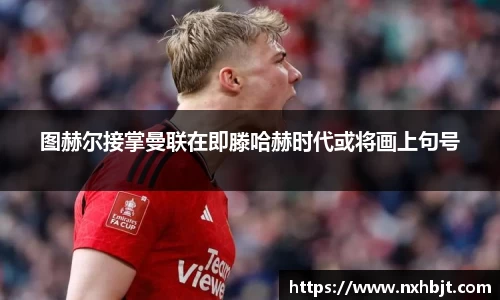 图赫尔接掌曼联在即滕哈赫时代或将画上句号